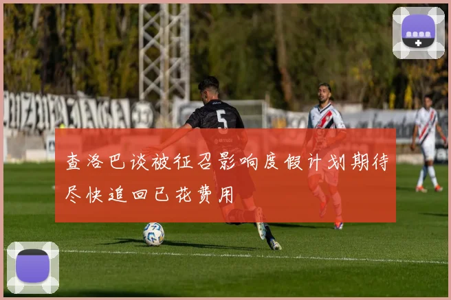 查洛巴谈被征召影响度假计划期待尽快追回已花费用