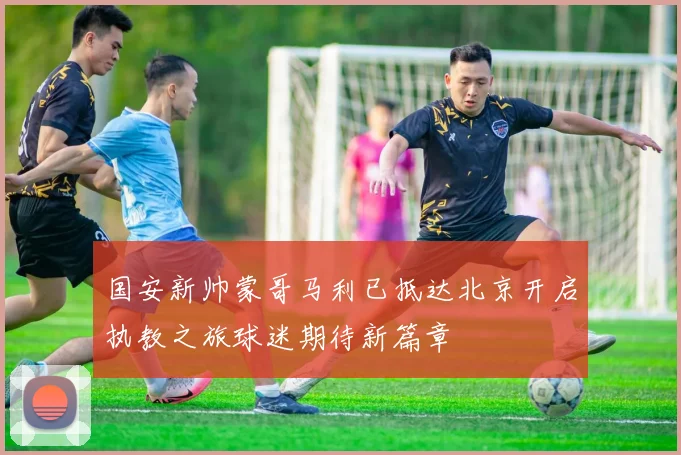 国安新帅蒙哥马利已抵达北京开启执教之旅球迷期待新篇章