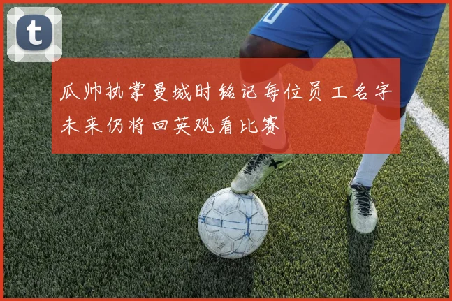 瓜帅执掌曼城时铭记每位员工名字未来仍将回英观看比赛