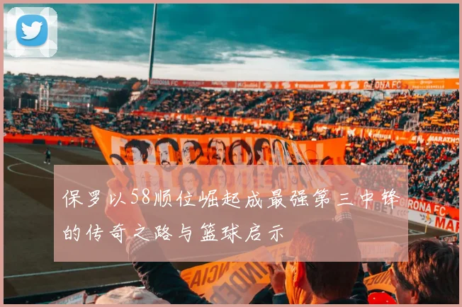 保罗以58顺位崛起成最强第三中锋的传奇之路与篮球启示