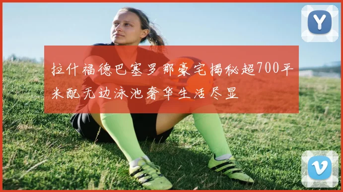 拉什福德巴塞罗那豪宅揭秘超700平米配无边泳池奢华生活尽显