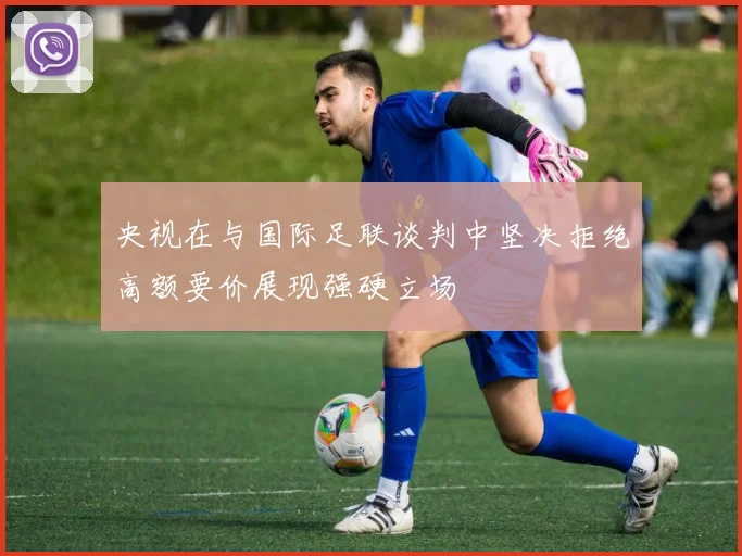 央视在与国际足联谈判中坚决拒绝高额要价展现强硬立场