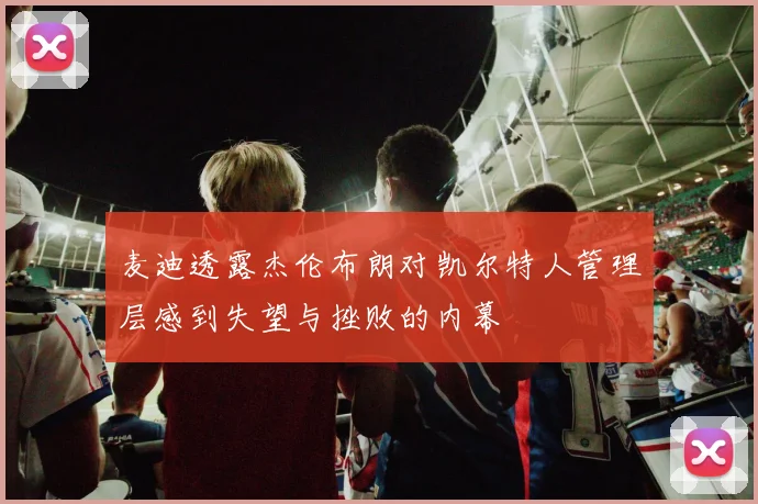 麦迪透露杰伦布朗对凯尔特人管理层感到失望与挫败的内幕
