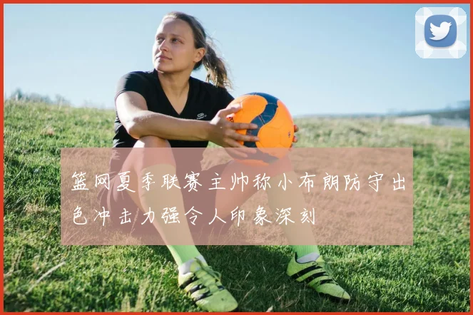 篮网夏季联赛主帅称小布朗防守出色冲击力强令人印象深刻