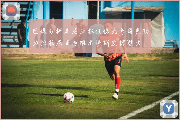 巴媒分析库尼亚担任伪九号角色助力拉菲尼亚与维尼修斯发挥潜力
