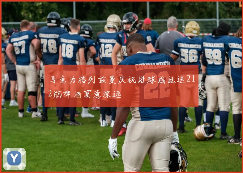 马竞为格列兹曼庆祝进球成就送212瓶啤酒寓意深远