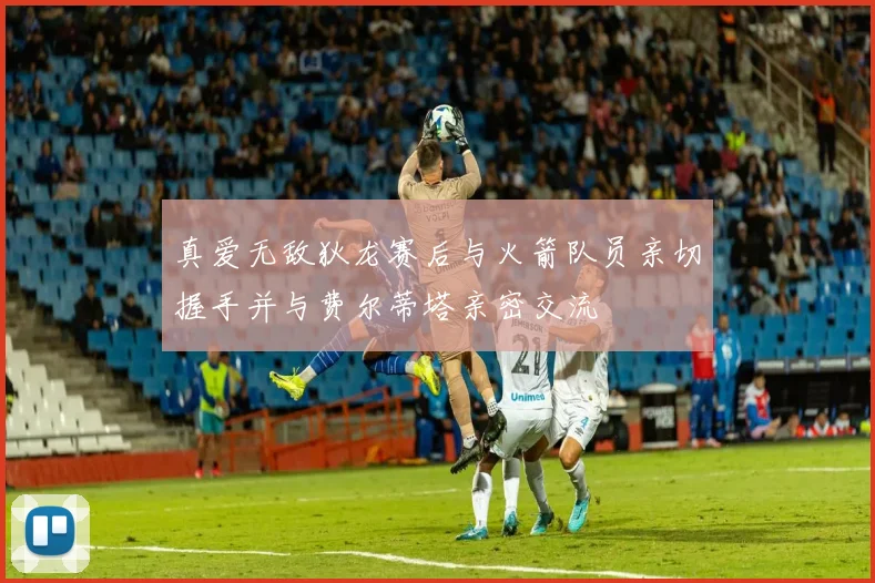 真爱无敌狄龙赛后与火箭队员亲切握手并与费尔蒂塔亲密交流