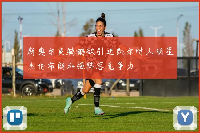 新奥尔良鹈鹕欲引进凯尔特人明星杰伦布朗加强阵容竞争力