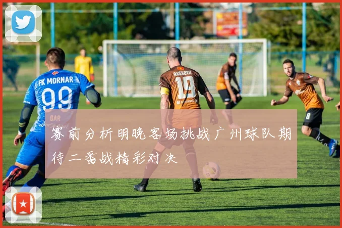 赛前分析明晚客场挑战广州球队期待二番战精彩对决