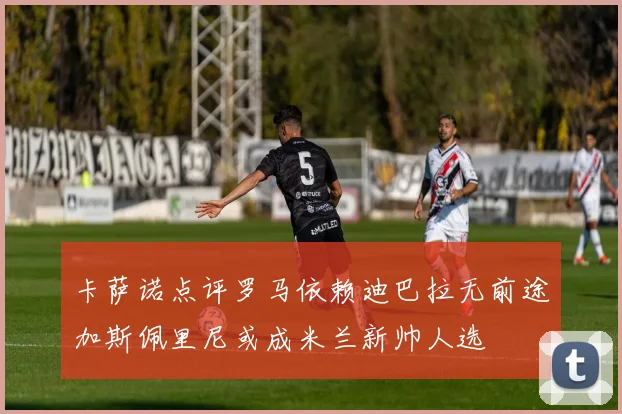 卡萨诺点评罗马依赖迪巴拉无前途加斯佩里尼或成米兰新帅人选