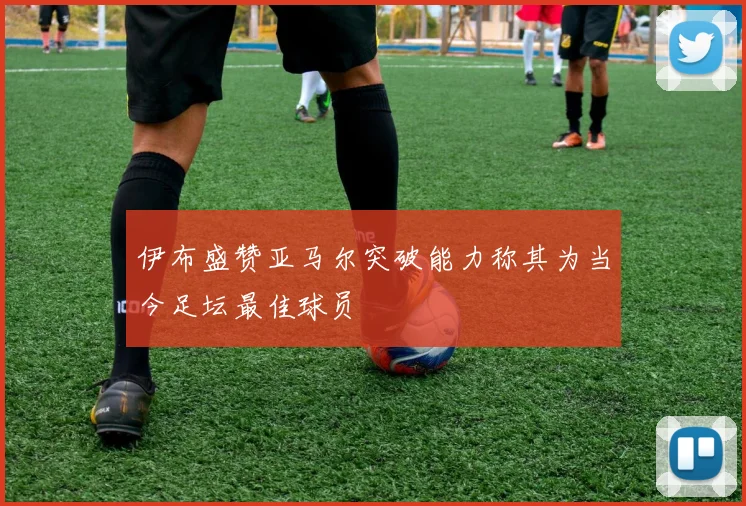 伊布盛赞亚马尔突破能力称其为当今足坛最佳球员