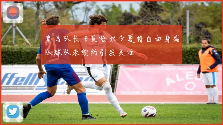 皇马队长卡瓦哈尔今夏将自由身离队球队未续约引发关注